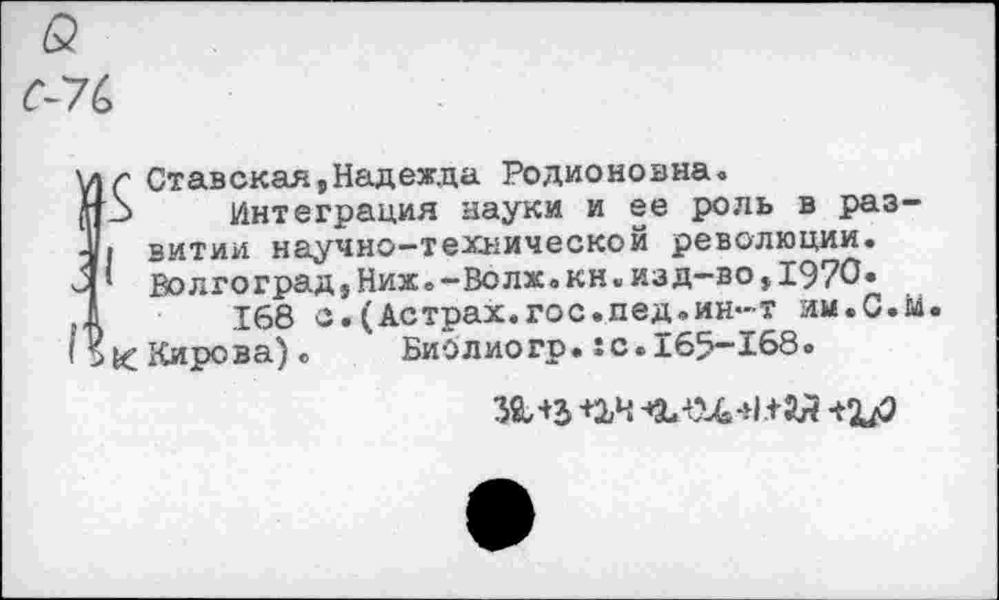 ﻿в
С-7С
ä(' Ставская,Надежда Родионовна»
3 Интеграция науки и ее роль в раз-I витии научно-технической революции.
* Волгоград}Ниж.-Во лж. кн•изд—во i1970«
168 с.(Астрах.гос.пед.ин-т им.С.м К Кирова)о БиЬлиогр*8С.165-168.
